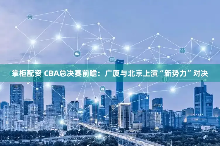 掌柜配资 CBA总决赛前瞻：广厦与北京上演“新势力”对决