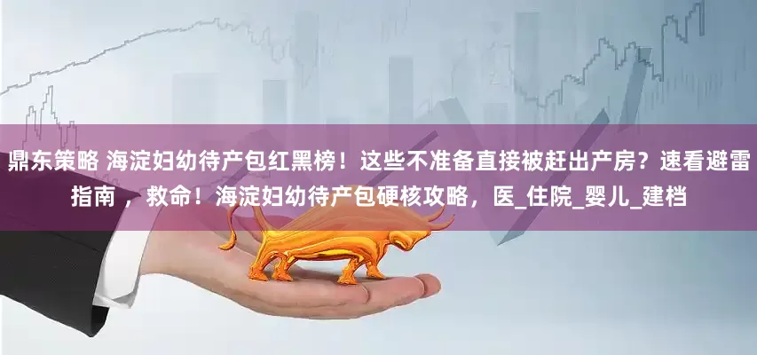 鼎东策略 海淀妇幼待产包红黑榜！这些不准备直接被赶出产房？速看避雷指南 ，救命！海淀妇幼待产包硬核攻略，医_住院_婴儿_建档