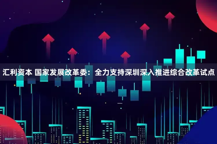 汇利资本 国家发展改革委：全力支持深圳深入推进综合改革试点
