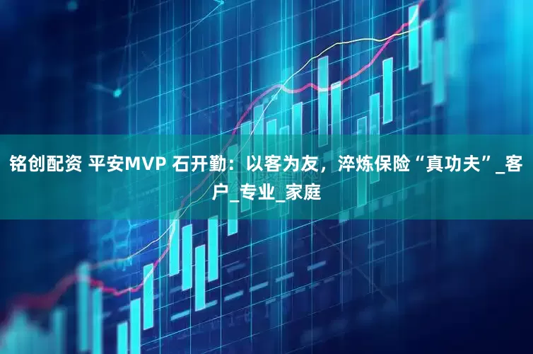 铭创配资 平安MVP 石开勤：以客为友，淬炼保险“真功夫”_客户_专业_家庭
