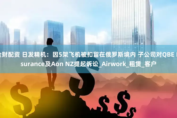 金财配资 日发精机：因5架飞机被扣留在俄罗斯境内 子公司对QBE Insurance及Aon NZ提起诉讼_Airwork_租赁_客户