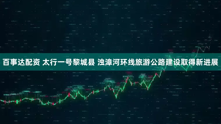 百事达配资 太行一号黎城县 浊漳河环线旅游公路建设取得新进展