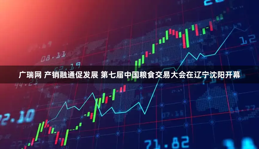 广瑞网 产销融通促发展 第七届中国粮食交易大会在辽宁沈阳开幕
