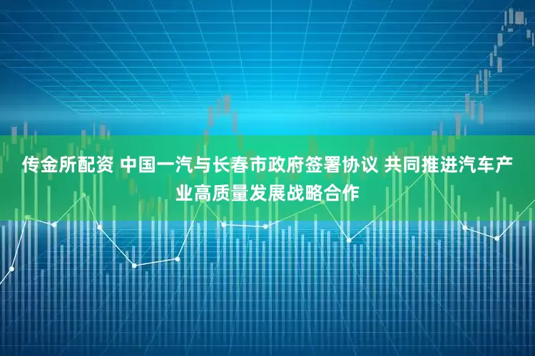 传金所配资 中国一汽与长春市政府签署协议 共同推进汽车产业高质量发展战略合作