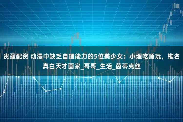 贵盈配资 动漫中缺乏自理能力的5位美少女：小埋吃睡玩，椎名真白天才画家_哥哥_生活_茵蒂克丝