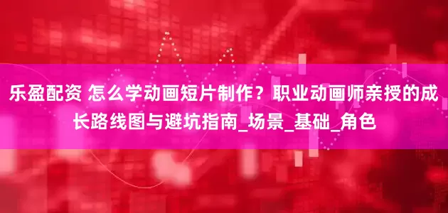 乐盈配资 怎么学动画短片制作？职业动画师亲授的成长路线图与避坑指南_场景_基础_角色