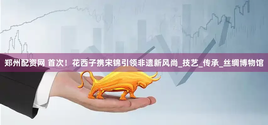 郑州配资网 首次！花西子携宋锦引领非遗新风尚_技艺_传承_丝绸博物馆