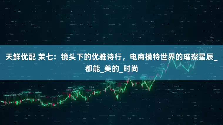 天鲜优配 茉七：镜头下的优雅诗行，电商模特世界的璀璨星辰_都能_美的_时尚