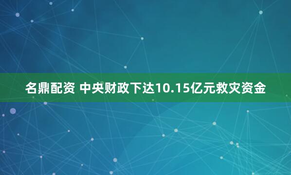 名鼎配资 中央财政下达10.15亿元救灾资金