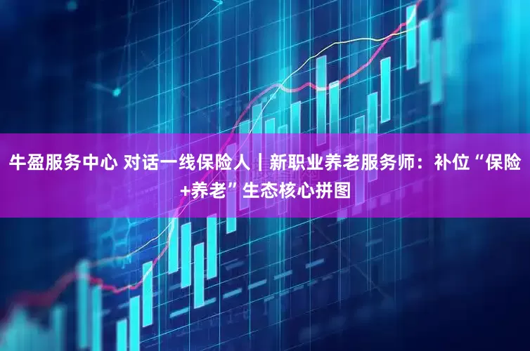牛盈服务中心 对话一线保险人｜新职业养老服务师：补位“保险+养老”生态核心拼图