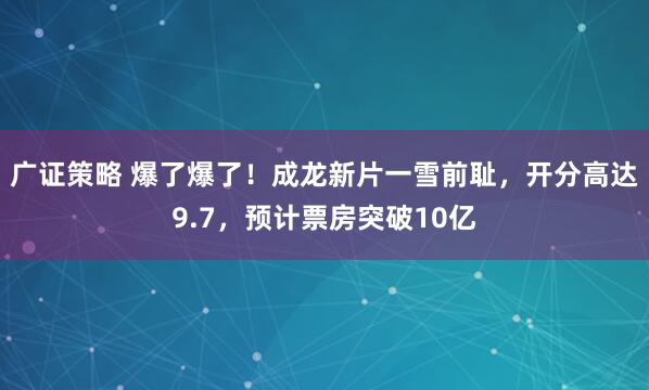 广证策略 爆了爆了！成龙新片一雪前耻，开分高达9.7，预计票房突破10亿