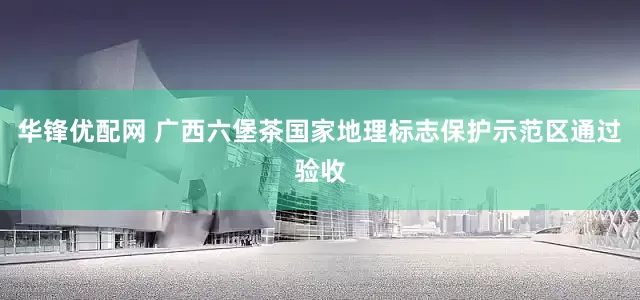 华锋优配网 广西六堡茶国家地理标志保护示范区通过验收