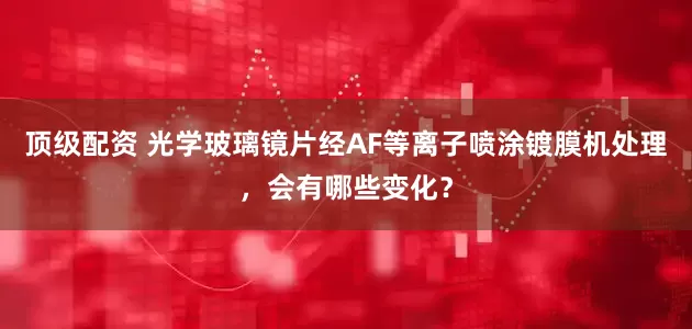 顶级配资 光学玻璃镜片经AF等离子喷涂镀膜机处理，会有哪些变化？