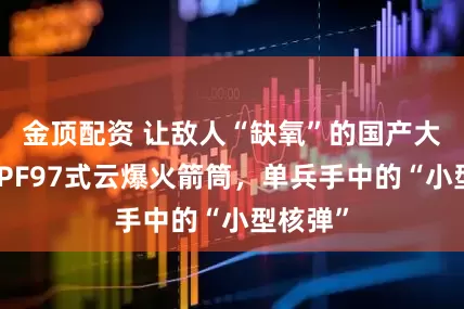 金顶配资 让敌人“缺氧”的国产大杀器：PF97式云爆火箭筒，单兵手中的“小型核弹”