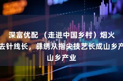 深富优配 （走进中国乡村）烟火褪去针线长，彝绣从指尖技艺长成山乡产业